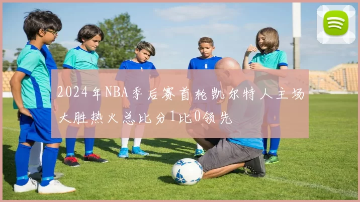 2024年NBA季后赛首轮凯尔特人主场大胜热火总比分1比0领先