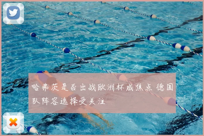 哈弗茨是否出战欧洲杯成焦点 德国队阵容选择受关注