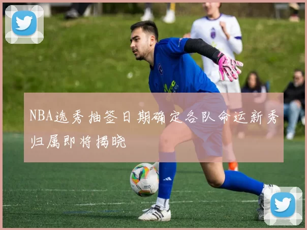NBA选秀抽签日期确定各队命运新秀归属即将揭晓