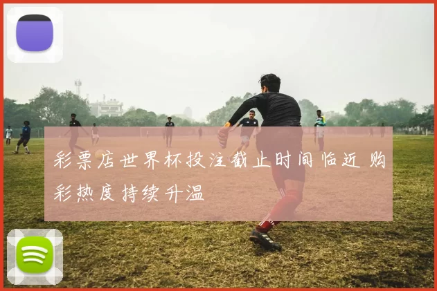 彩票店世界杯投注截止时间临近 购彩热度持续升温