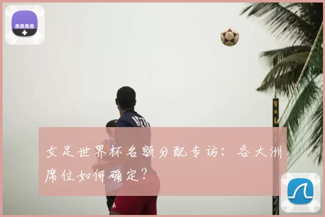 女足世界杯名额分配专访：各大洲席位如何确定？