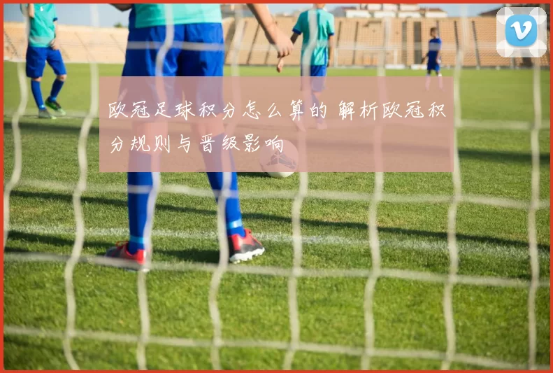 欧冠足球积分怎么算的 解析欧冠积分规则与晋级影响