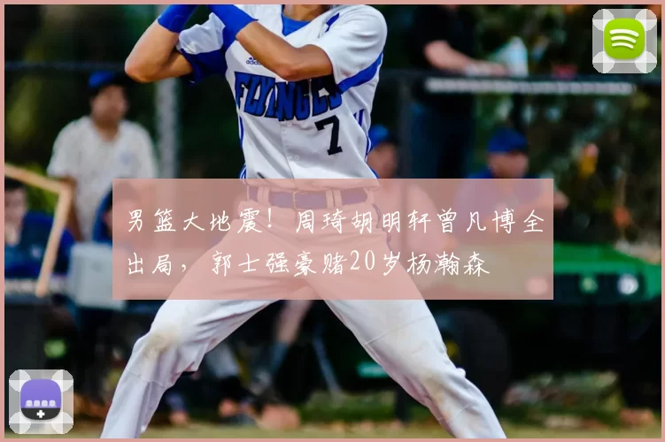 男篮大地震！周琦胡明轩曾凡博全出局，郭士强豪赌20岁杨瀚森