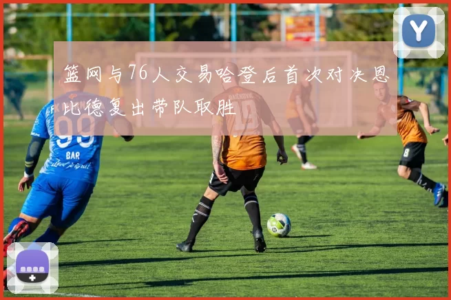 篮网与76人交易哈登后首次对决恩比德复出带队取胜