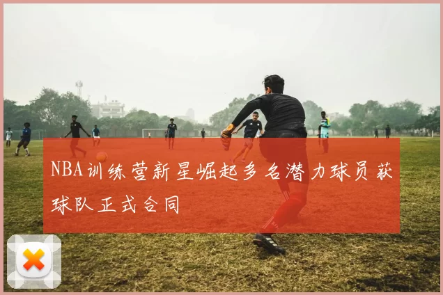 NBA训练营新星崛起多名潜力球员获球队正式合同