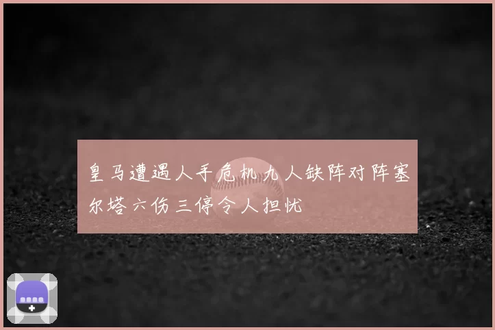 皇马遭遇人手危机九人缺阵对阵塞尔塔六伤三停令人担忧