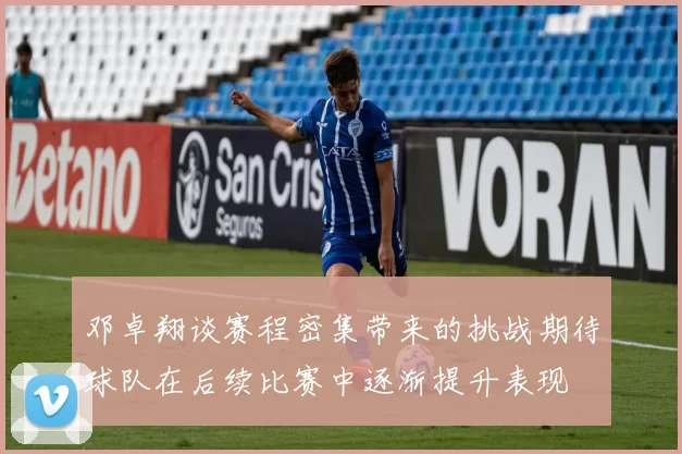 邓卓翔谈赛程密集带来的挑战期待球队在后续比赛中逐渐提升表现