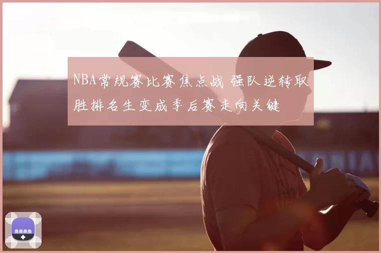 NBA常规赛比赛焦点战 强队逆转取胜排名生变成季后赛走向关键