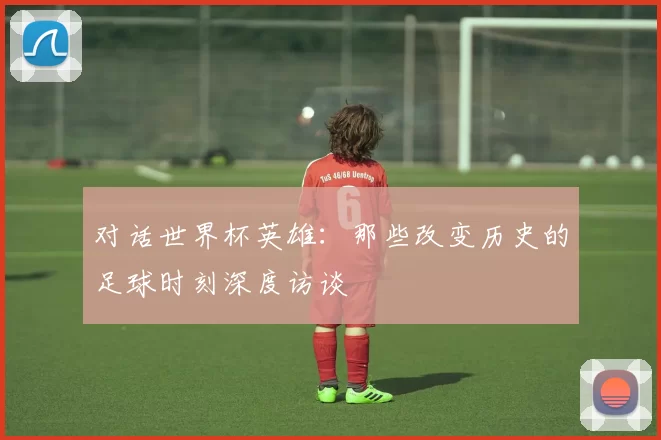 对话世界杯英雄：那些改变历史的足球时刻深度访谈