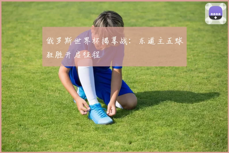 俄罗斯世界杯揭幕战：东道主五球狂胜开启征程
