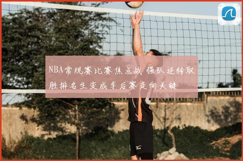 NBA常规赛比赛焦点战 强队逆转取胜排名生变成季后赛走向关键