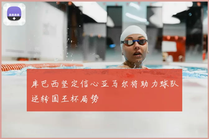 库巴西坚定信心亚马尔将助力球队逆转国王杯局势