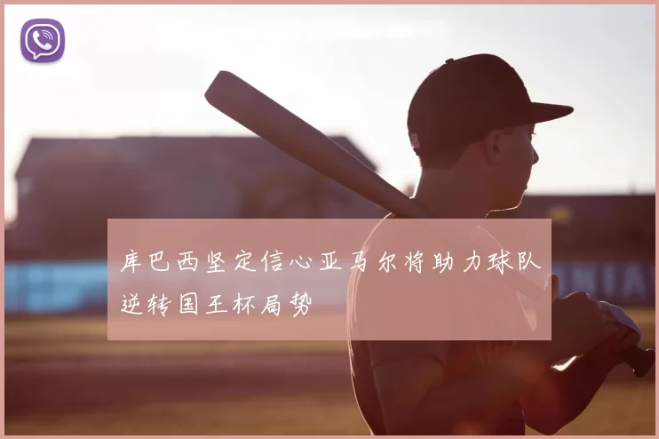 库巴西坚定信心亚马尔将助力球队逆转国王杯局势