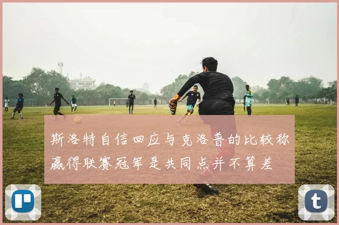 斯洛特自信回应与克洛普的比较称赢得联赛冠军是共同点并不算差