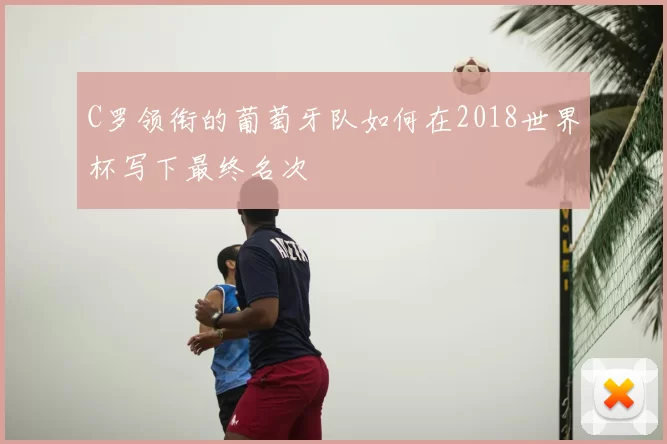 C罗领衔的葡萄牙队如何在2018世界杯写下最终名次