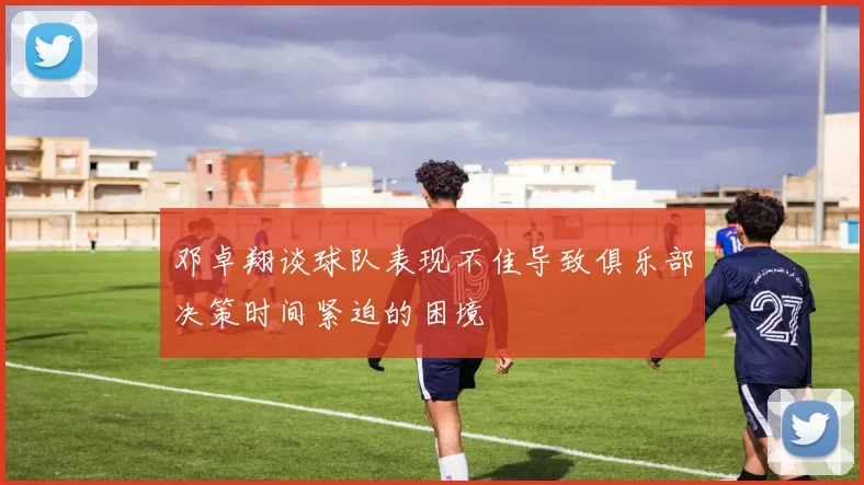 邓卓翔谈球队表现不佳导致俱乐部决策时间紧迫的困境