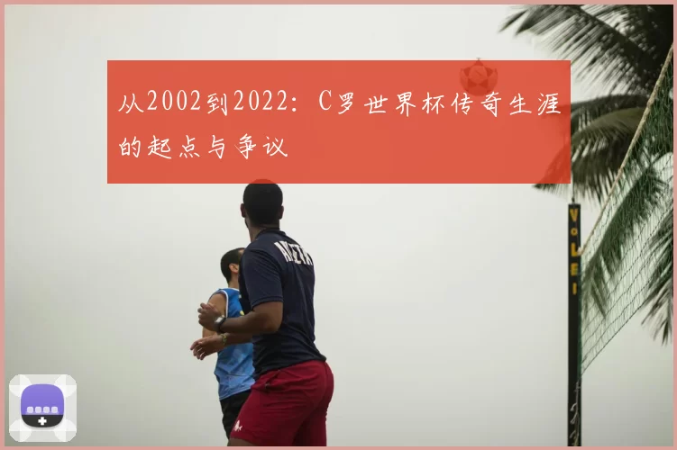 从2002到2022：C罗世界杯传奇生涯的起点与争议