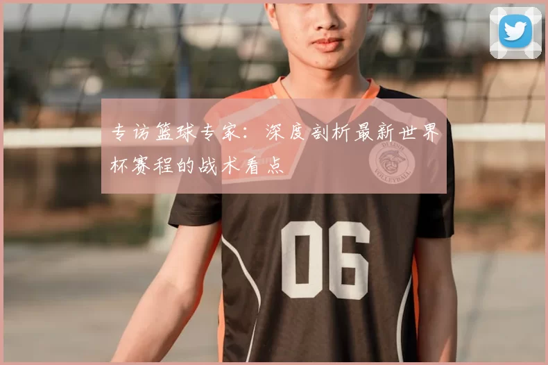 专访篮球专家：深度剖析最新世界杯赛程的战术看点