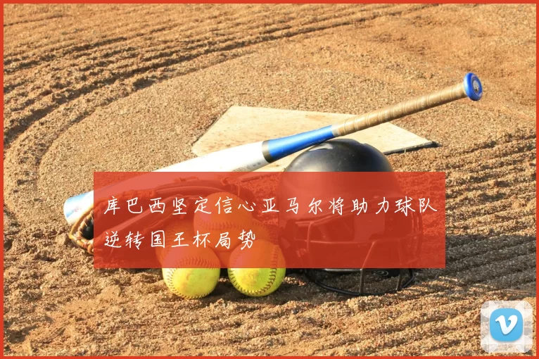 库巴西坚定信心亚马尔将助力球队逆转国王杯局势
