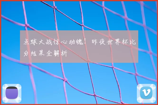 点球大战惊心动魄！昨夜世界杯比分结果全解析