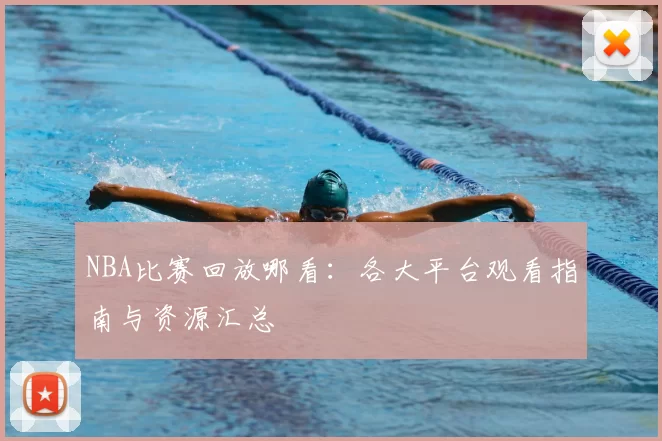 NBA比赛回放哪看：各大平台观看指南与资源汇总