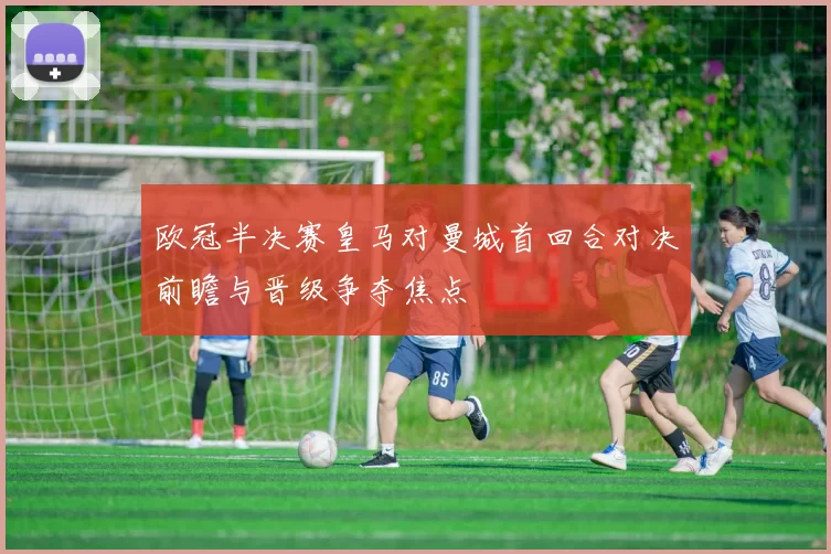 欧冠半决赛皇马对曼城首回合对决前瞻与晋级争夺焦点