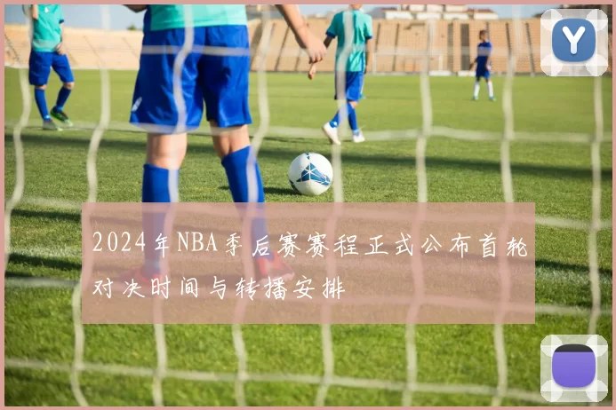 2024年NBA季后赛赛程正式公布首轮对决时间与转播安排