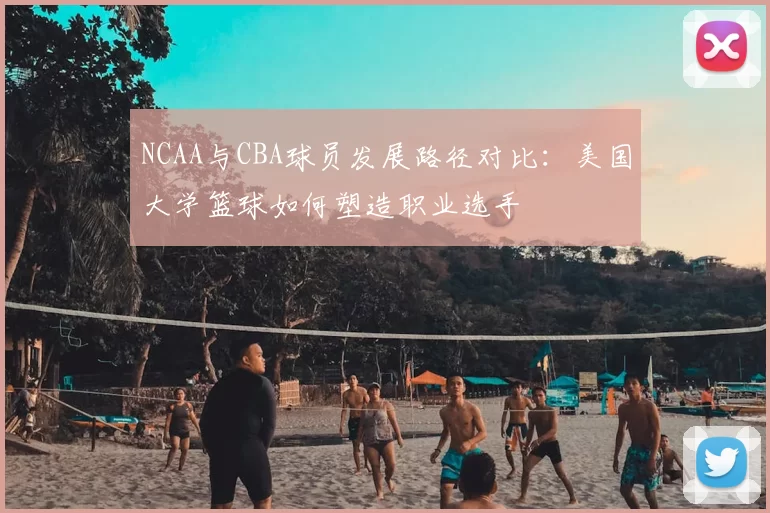 NCAA与CBA球员发展路径对比：美国大学篮球如何塑造职业选手
