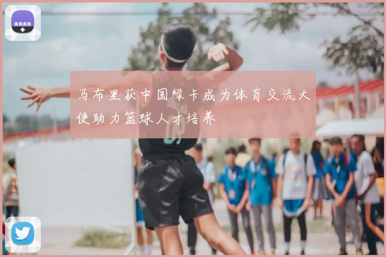 马布里获中国绿卡成为体育交流大使助力篮球人才培养