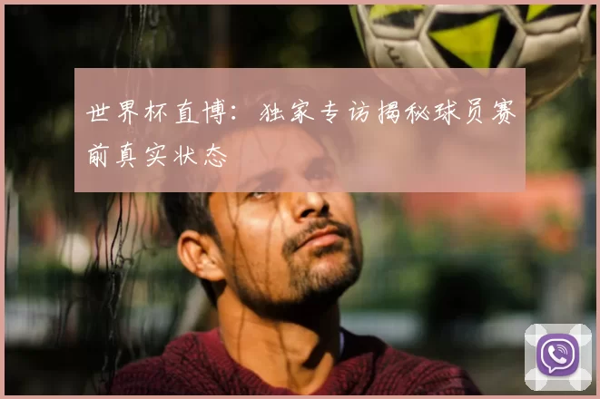 世界杯直博:独家专访揭秘球员赛前真实状态