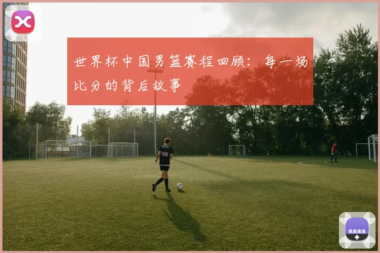世界杯中国男篮赛程回顾:每一场比分的背后故事