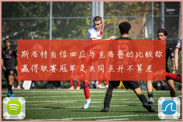 斯洛特自信回应与克洛普的比较称赢得联赛冠军是共同点并不算差