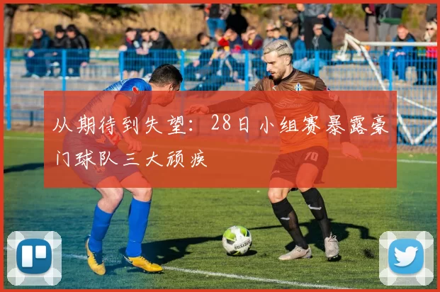 从期待到失望:28日小组赛暴露豪门球队三大顽疾