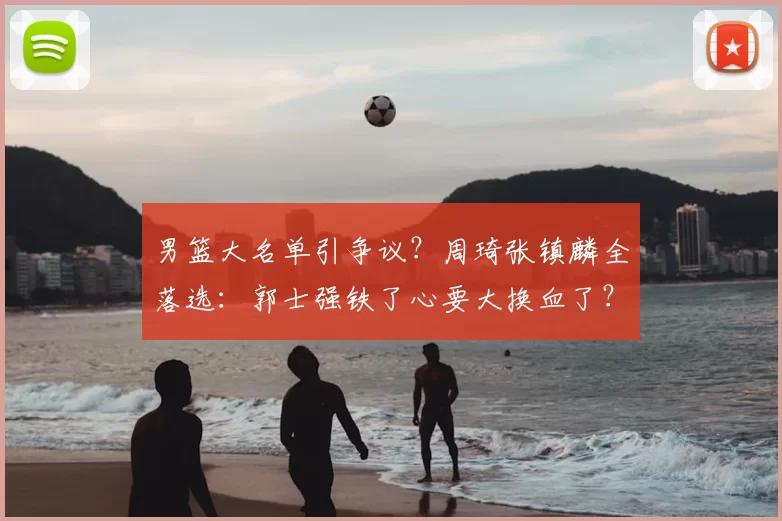 男篮大名单引争议？周琦张镇麟全落选：郭士强铁了心要大换血了？
