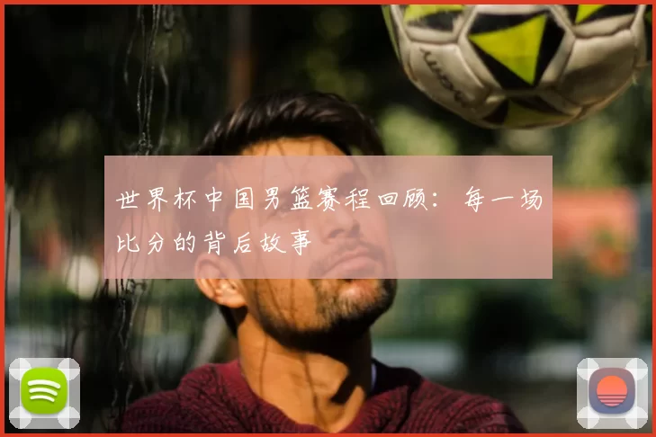 世界杯中国男篮赛程回顾:每一场比分的背后故事