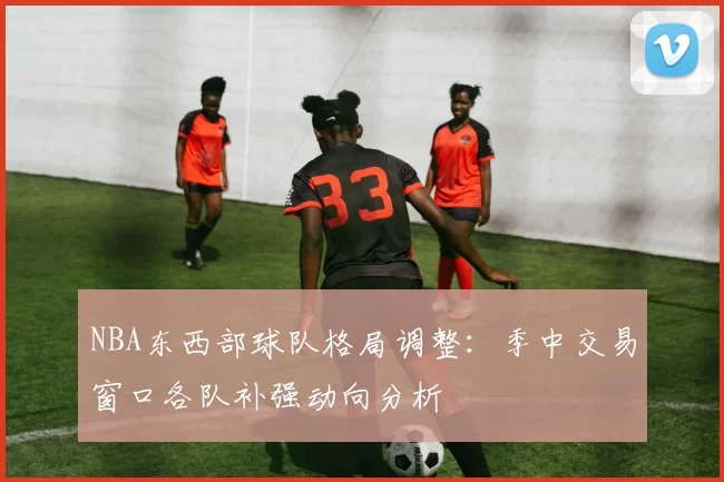 NBA东西部球队格局调整：季中交易窗口各队补强动向分析