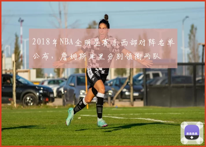 2018年NBA全明星赛东西部对阵名单公布,詹姆斯库里分别领衔两队