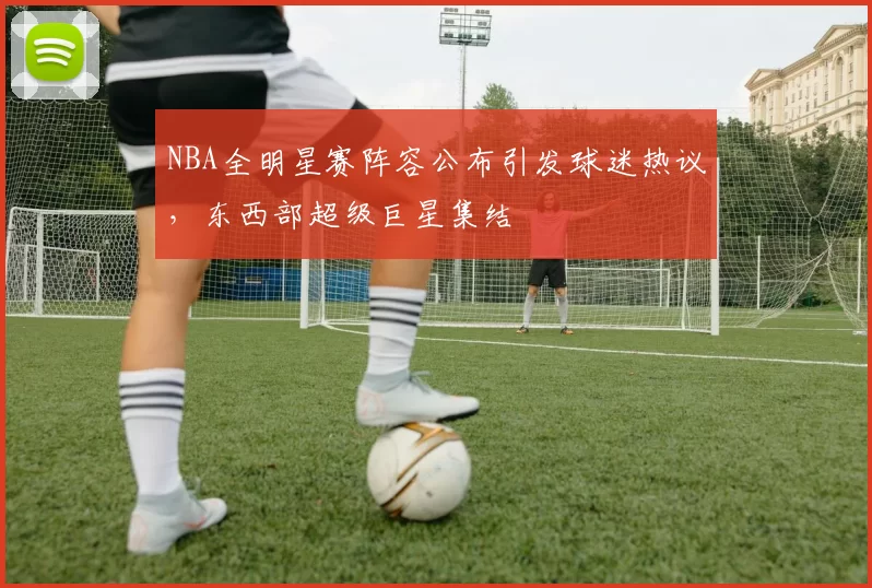 NBA全明星赛阵容公布引发球迷热议,东西部超级巨星集结