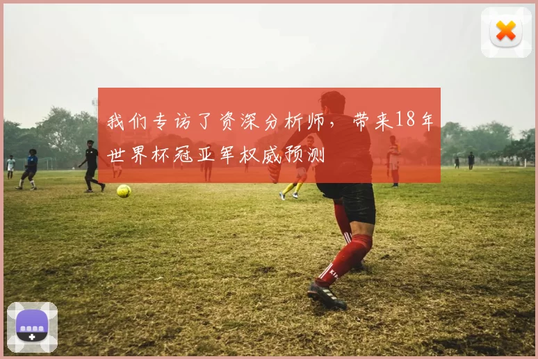 我们专访了资深分析师，带来18年世界杯冠亚军权威预测