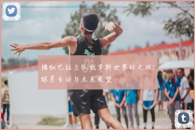 揭秘巴拉圭队俄罗斯世界杯之旅：球员专访与未来展望