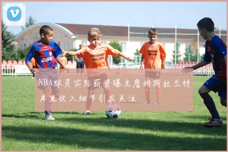NBA球员实际薪资曝光詹姆斯杜兰特库里收入细节引发关注