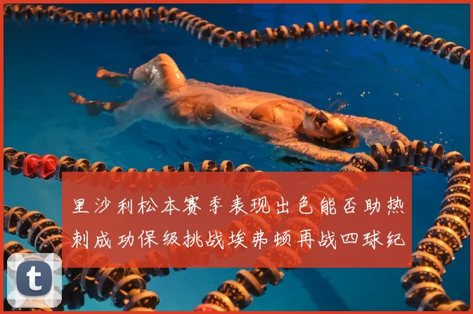 里沙利松本赛季表现出色能否助热刺成功保级挑战埃弗顿再战四球纪录