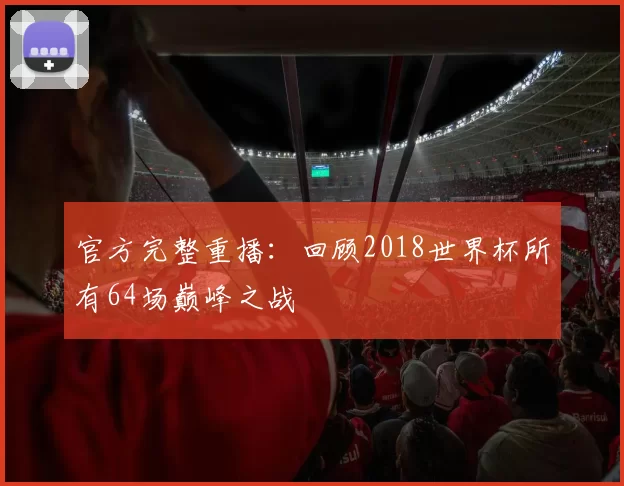 官方完整重播:回顾2018世界杯所有64场巅峰之战