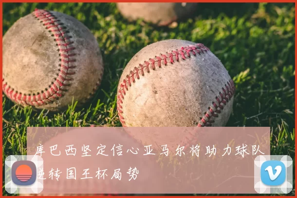 库巴西坚定信心亚马尔将助力球队逆转国王杯局势