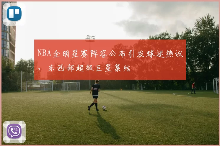 NBA全明星赛阵容公布引发球迷热议，东西部超级巨星集结