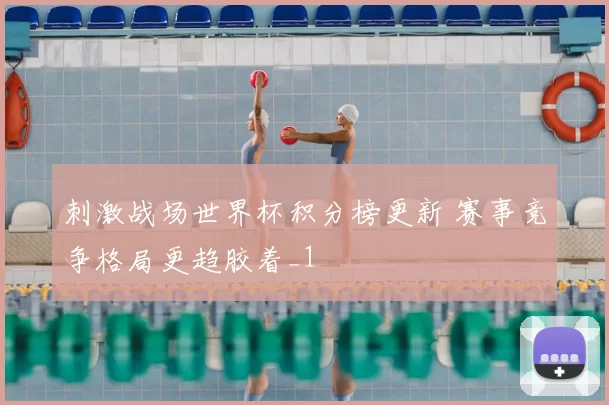 刺激战场世界杯积分榜更新 赛事竞争格局更趋胶着_1
