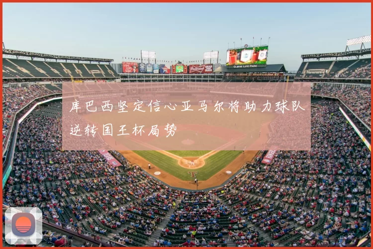 库巴西坚定信心亚马尔将助力球队逆转国王杯局势