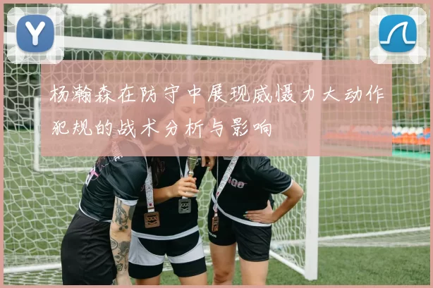 杨瀚森在防守中展现威慑力大动作犯规的战术分析与影响