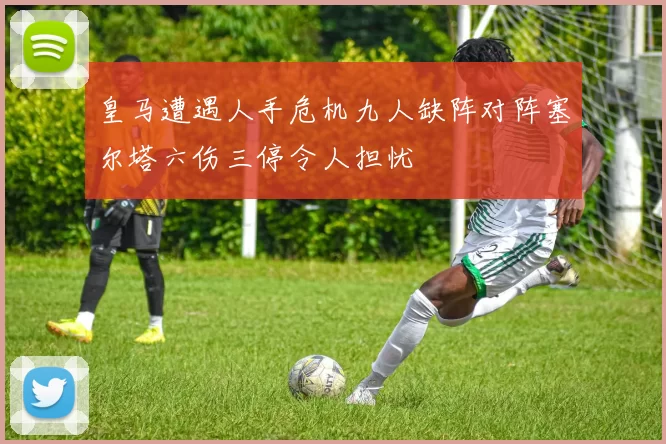皇马遭遇人手危机九人缺阵对阵塞尔塔六伤三停令人担忧