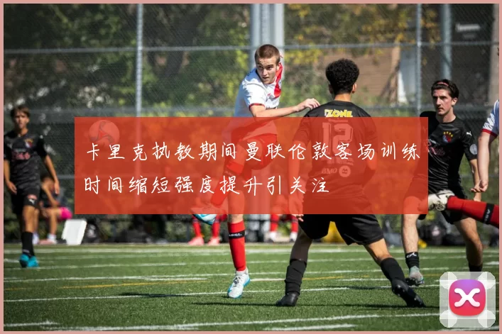 卡里克执教期间曼联伦敦客场训练时间缩短强度提升引关注